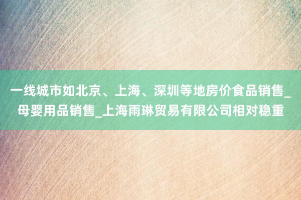 一线城市如北京、上海、深圳等地房价食品销售_母婴用品销售_上海雨琳贸易有限公司相对稳重