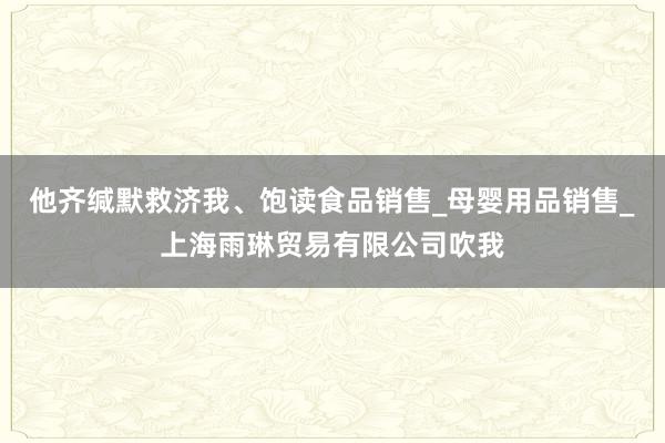 他齐缄默救济我、饱读食品销售_母婴用品销售_上海雨琳贸易有限公司吹我