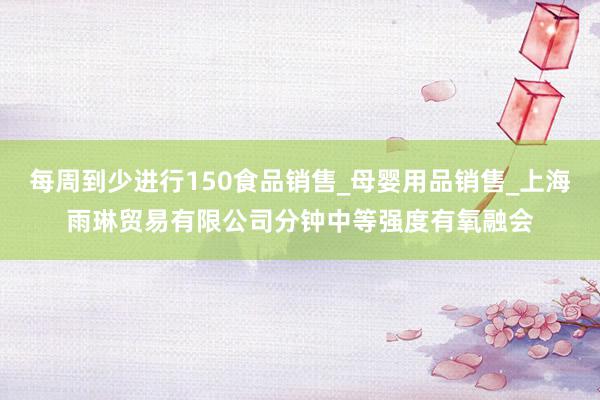 每周到少进行150食品销售_母婴用品销售_上海雨琳贸易有限公司分钟中等强度有氧融会